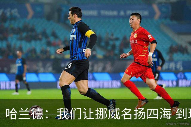哈兰德：我们让挪威名扬四海 到现在依然觉得如梦似幻