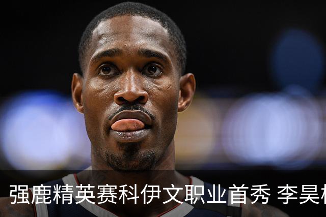 强鹿精英赛科伊文职业首秀 李昊桐窦泽成重返赛场