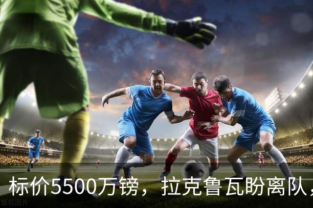 标价5500万镑，拉克鲁瓦盼离队，切尔西中卫补强有望吗？
