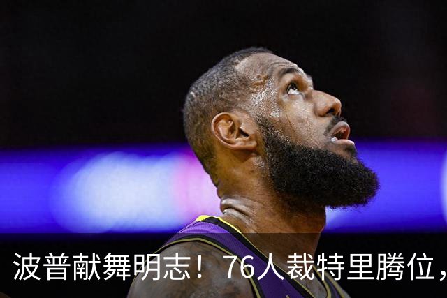 波普献舞明志！76人裁特里腾位，詹皇冠军搭档即将二度联手
