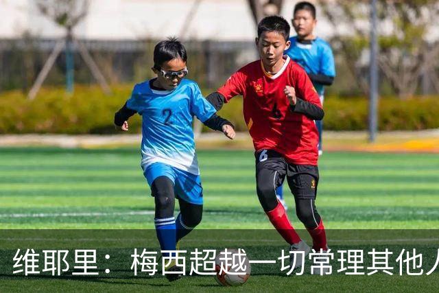 维耶里：梅西超越一切常理其他人没法比 批评安帅的人什么都不懂