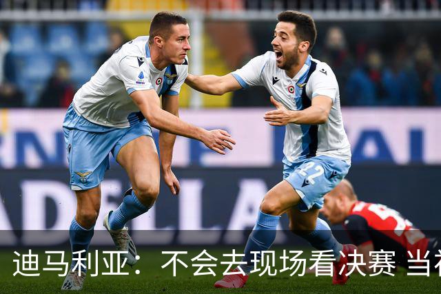 迪马利亚：不会去现场看决赛 当初退位让贤无比正确