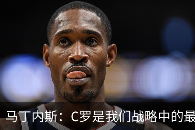 马丁内斯：C罗是我们战略中的最后一块拼图 他是一个绝佳榜样