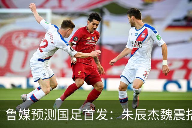 鲁媒预测国足首发：朱辰杰魏震搭档中后卫，韦世豪张玉宁挑大梁