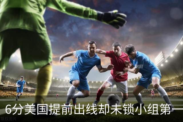 6分美国提前出线却未锁小组第一 极端情况下有可能第三